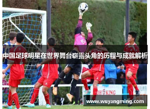中国足球明星在世界舞台崭露头角的历程与成就解析