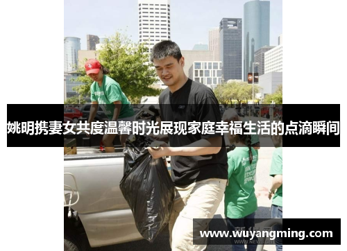 姚明携妻女共度温馨时光展现家庭幸福生活的点滴瞬间