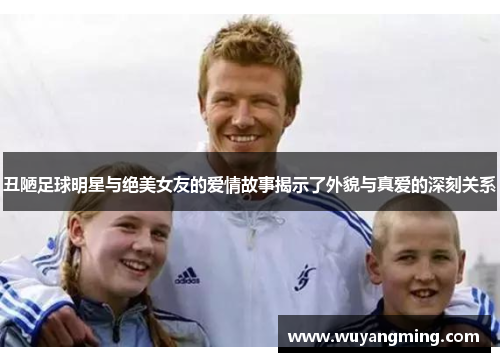 丑陋足球明星与绝美女友的爱情故事揭示了外貌与真爱的深刻关系
