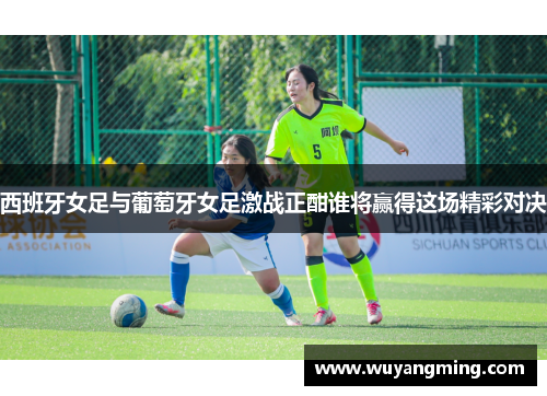 西班牙女足与葡萄牙女足激战正酣谁将赢得这场精彩对决